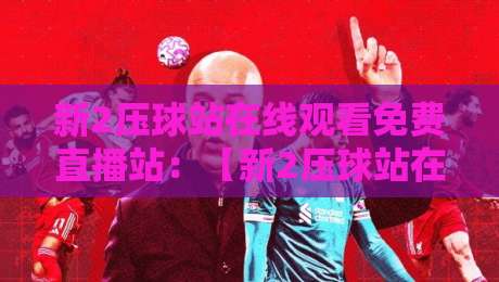 新2压球站在线观看免费直播站：【新2压球站在线观看免费直播站】2026年球迷必收的观赛秘诀