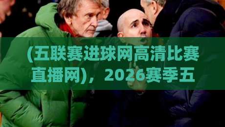 (五联赛进球网高清比赛直播网)，2026赛季五大联赛观赛新选择！