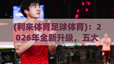 (利来体育足球体育)：2026年全新升级，五大功能让足球爱好者彻底上头！