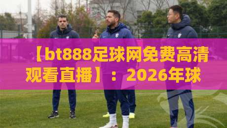 【bt888足球网免费高清观看直播】：2026年球迷必知的五大观赛技巧与平台实测