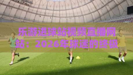 乐游进球站视频直播网站：2026年球迷的终极观赛利器，连解说都开始内卷了？