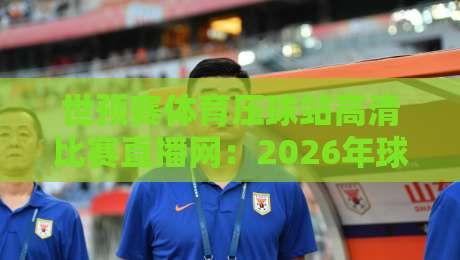 世预赛体育压球站高清比赛直播网：2026年球迷必看的三大升级亮点