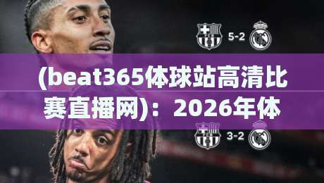 (beat365体球站高清比赛直播网)：2026年体育迷的高清观赛新选择，实测体验与功能全解析
