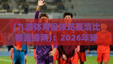 (九游体育投球站高清比赛直播网)：2026年球迷必看的高清观赛指南