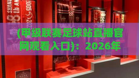 (甲级联赛足球站直播官网观看入口)：2026年最新观赛指南与入口详解