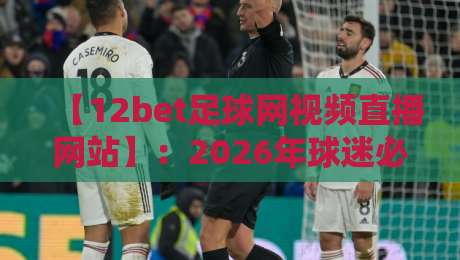 【12bet足球网视频直播网站】：2026年球迷必备的观赛平台与实用技巧