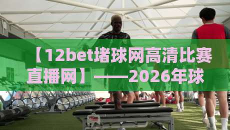 【12bet堵球网高清比赛直播网】——2026年球迷看球新姿势，你试过没？12bet堵球网高清比赛直播网