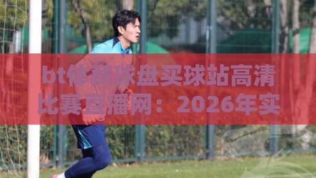 bt体育球盘买球站高清比赛直播网：2026年实战体验与避坑指南