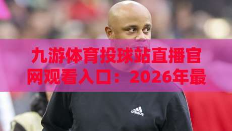 九游体育投球站直播官网观看入口：2026年最新观看指南与实用技巧