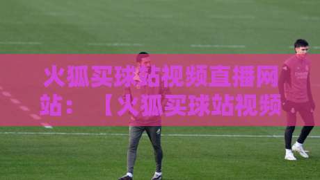 火狐买球站视频直播网站： 【火狐买球站视频直播网站】2026年观赛新体验