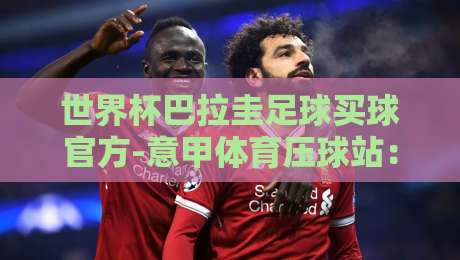 世界杯巴拉圭足球买球官方-意甲体育压球站：2026世界杯巴拉圭队展望与【世界杯巴拉圭足球买球官方-意甲体育压球站】使用指南