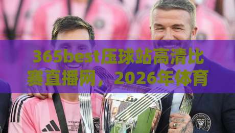 365best压球站高清比赛直播网，2026年体育迷的观赛新选择！