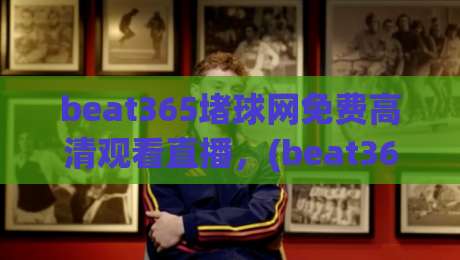 beat365堵球网免费高清观看直播，(beat365堵球网) 2026年全新观赛体验与技巧分享