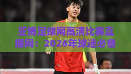 亚博足球网高清比赛直播网：2026年球迷必备的观赛神器