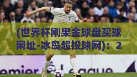 (世界杯刚果金球盘买球网址-冰岛超投球网)：2026年世界杯投注攻略与冰岛超联赛深度解析