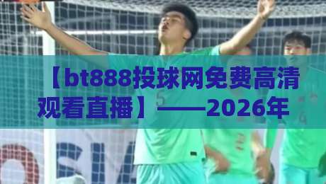 【bt888投球网免费高清观看直播】——2026年最新体验与避坑指南 【bt888投球网免费高清观看直播】——2026年最新体验与避坑指南