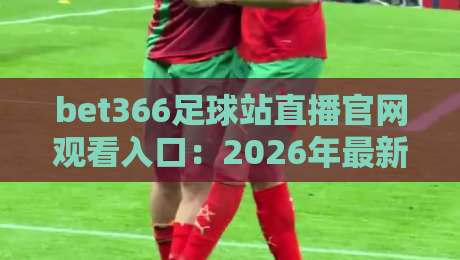 bet366足球站直播官网观看入口：2026年最新访问指南与使用技巧