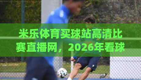米乐体育买球站高清比赛直播网，2026年看球首选平台？(米乐体育买球站高清比赛直播网)