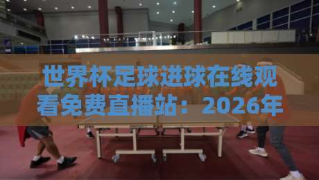 世界杯足球进球在线观看免费直播站：2026年球迷必备的五大观赛秘籍