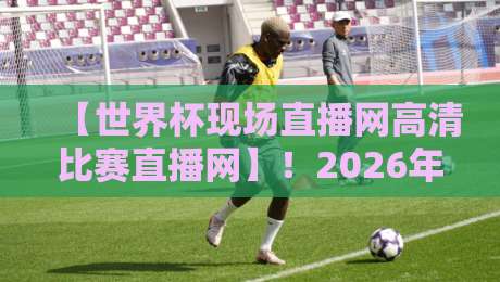 【世界杯现场直播网高清比赛直播网】！2026年观赛新神器，球迷必备指南