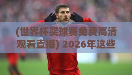 (世界杯买球赛免费高清观看直播) 2026年这些平台让你不花一分钱看高清球赛！