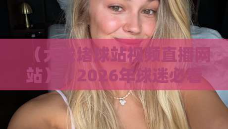 (大发堵球站视频直播网站),2026年球迷必看的五大独家优势揭秘 (大发堵球站视频直播网站),2026年球迷必看的五大独家优势揭秘