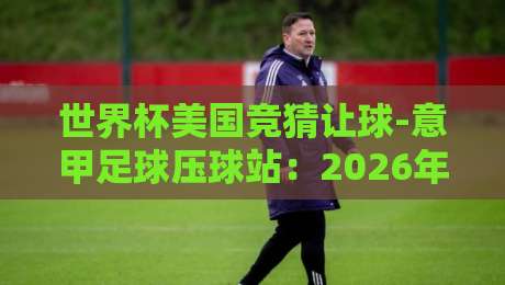 世界杯美国竞猜让球-意甲足球压球站：2026年球迷必知的五大竞猜策略
