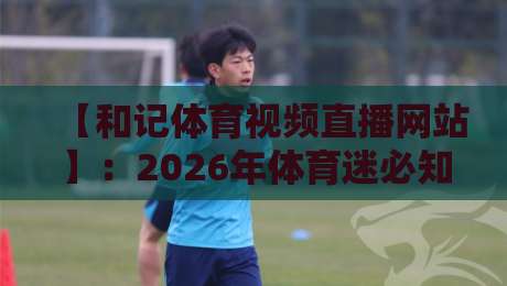 【和记体育视频直播网站】：2026年体育迷必知的5大隐藏功能与实时比分体验全攻略，看完你就明白为什么大家都在用！