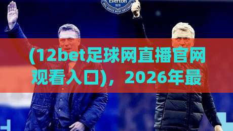 (12bet足球网直播官网观看入口)，2026年最新实测指南【12bet足球网直播官网观看入口】教你避开雷区