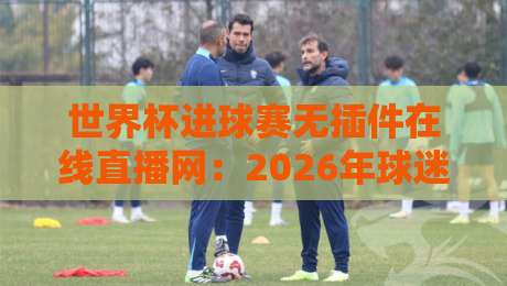 世界杯进球赛无插件在线直播网：2026年球迷必收藏的5个高清入口