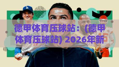 德甲体育压球站：(德甲体育压球站) 2026年新规下，老球迷压球避坑全攻略