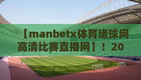 【manbetx体育堵球网高清比赛直播网】！2026年观赛新体验，这些细节让你欲罢不能
