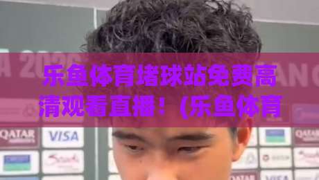 乐鱼体育堵球站免费高清观看直播！(乐鱼体育)2026年观赛新体验大揭秘