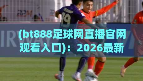 (bt888足球网直播官网观看入口):2026最新观赛指南与入口全解析【bt888足球网直播官网观看入口】实测推荐 (bt888足球网直播官网观看入口):2026最新观赛指南与入口全解析【bt888足球网直播官网观看入口】实测推荐