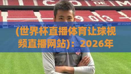 (世界杯直播体育让球视频直播网站)：2026年观赛与投注平台选择指南