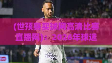 (世预赛买球网高清比赛直播网):2026年球迷必须知道的三个观赛真相 (世预赛买球网高清比赛直播网):2026年球迷必须知道的三个观赛真相