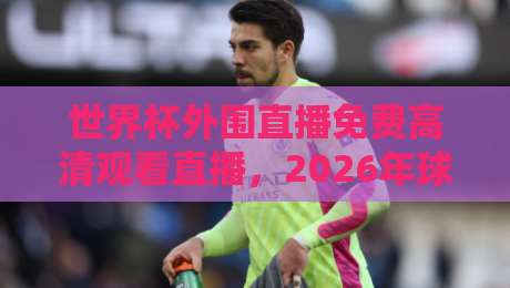 世界杯外围直播免费高清观看直播，2026年球迷必看的五大平台推荐！