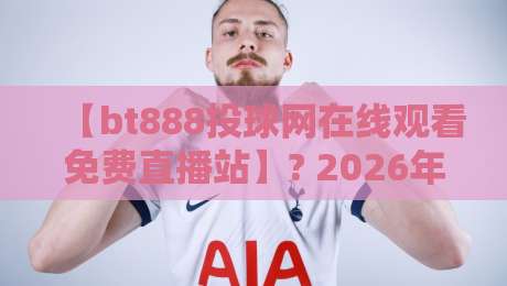 【bt888投球网在线观看免费直播站】? 2026年球迷必藏的观赛指南
