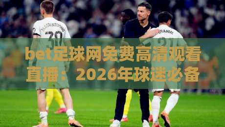 bet足球网免费高清观看直播：2026年球迷必备的五大观赛技巧与避坑指南
