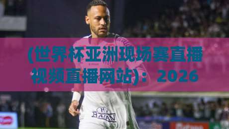 (世界杯亚洲现场赛直播视频直播网站)：2026年观赛指南，哪里看直播最稳？