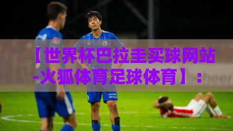 【世界杯巴拉圭买球网站-火狐体育足球体育】：2026年巴拉圭球迷必看的平台选择指南