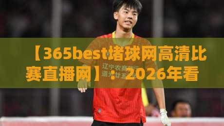 【365best堵球网高清比赛直播网】：2026年看球新体验，懂的都懂