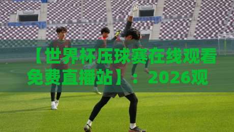 【世界杯压球赛在线观看免费直播站】：2026观赛新姿势，这些坑你别踩！