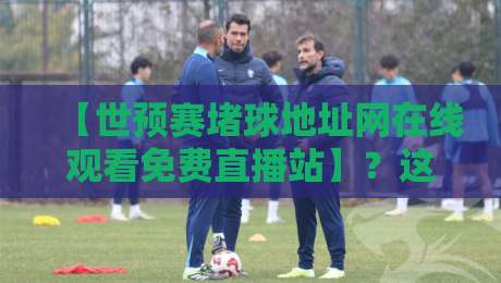 【世预赛堵球地址网在线观看免费直播站】？这些隐藏渠道才是真香（世预赛堵球地址网在线观看免费直播站）