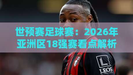 世预赛足球赛：2026年亚洲区18强赛看点解析（世预赛足球赛）