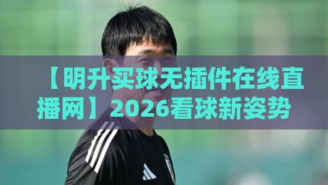 【明升买球无插件在线直播网】2026看球新姿势：告别卡顿与插件烦恼