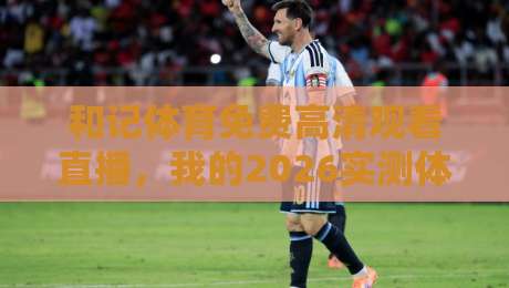 和记体育免费高清观看直播，我的2026实测体验与踩坑指南（和记体育）