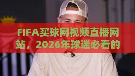 FIFA买球网视频直播网站,2026年球迷必看的五大新功能解析 FIFA买球网视频直播网站,2026年球迷必看的五大新功能解析
