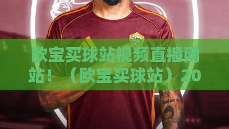 欧宝买球站视频直播网站!(欧宝买球站)2026年体育迷必备的观赛新姿势 欧宝买球站视频直播网站!(欧宝买球站)2026年体育迷必备的观赛新姿势