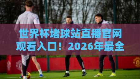 世界杯堵球站直播官网观看入口！2026年最全观赛指南（建议收藏）